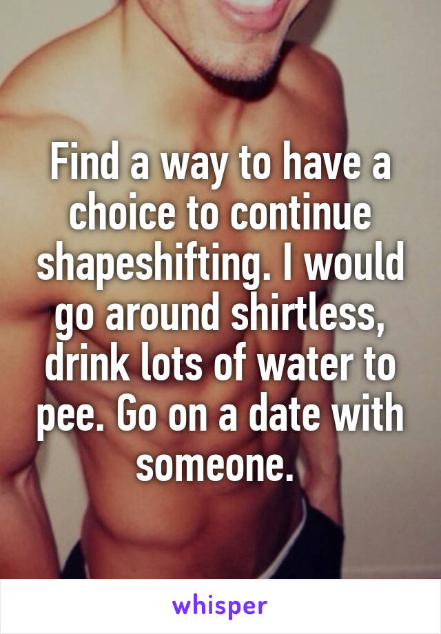 Find a way to have a choice to continue shapeshifting. I would go around shirtless, drink lots of water to pee. Go on a date with someone. 
