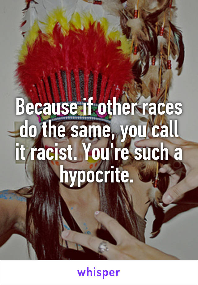 Because if other races do the same, you call it racist. You're such a hypocrite. 