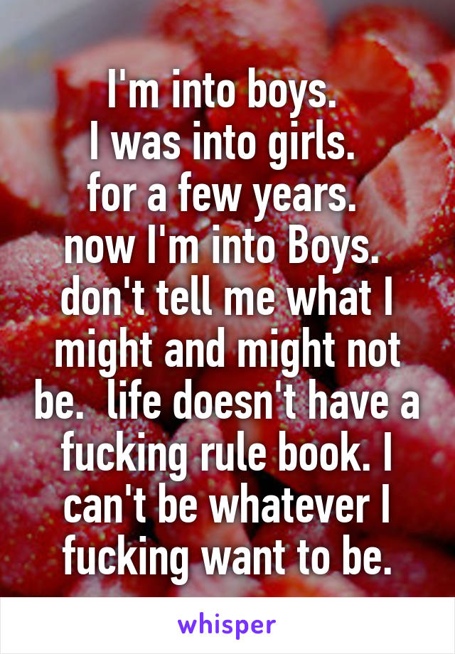 I'm into boys. 
I was into girls. 
for a few years. 
now I'm into Boys. 
don't tell me what I might and might not be.  life doesn't have a fucking rule book. I can't be whatever I fucking want to be.