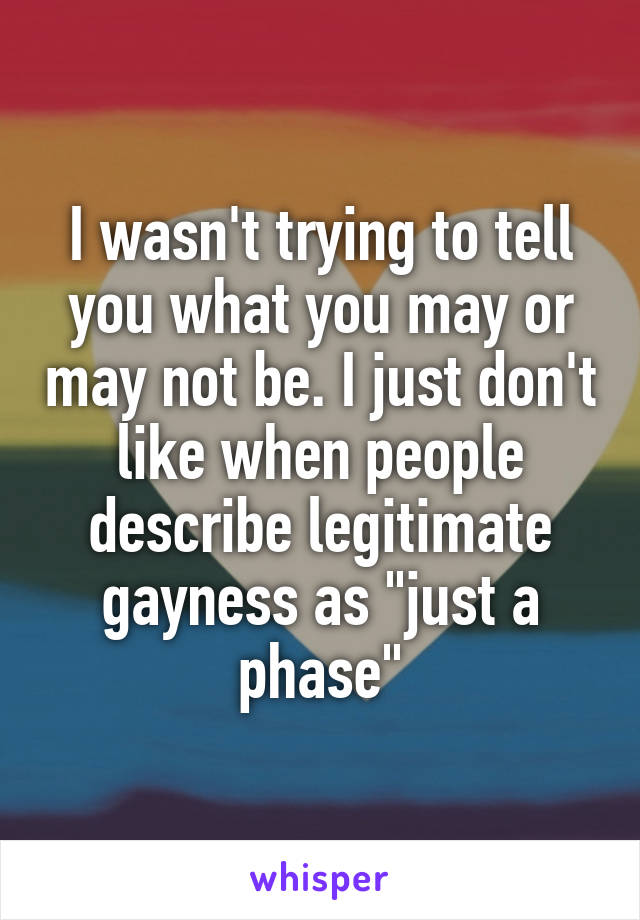 I wasn't trying to tell you what you may or may not be. I just don't like when people describe legitimate gayness as "just a phase"