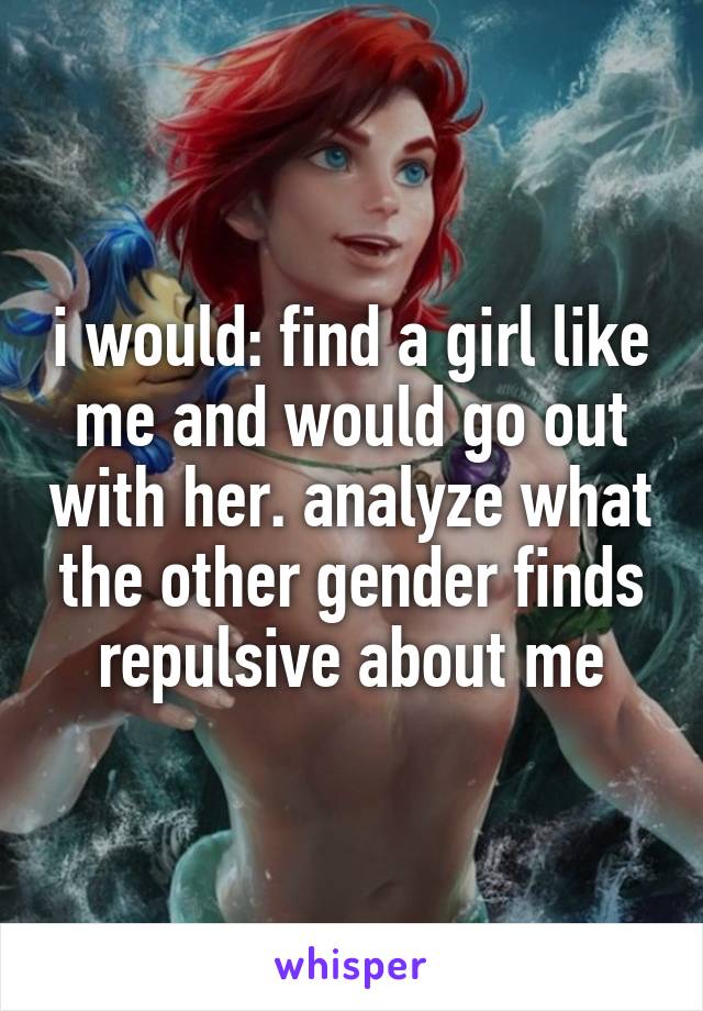 i would: find a girl like me and would go out with her. analyze what the other gender finds repulsive about me