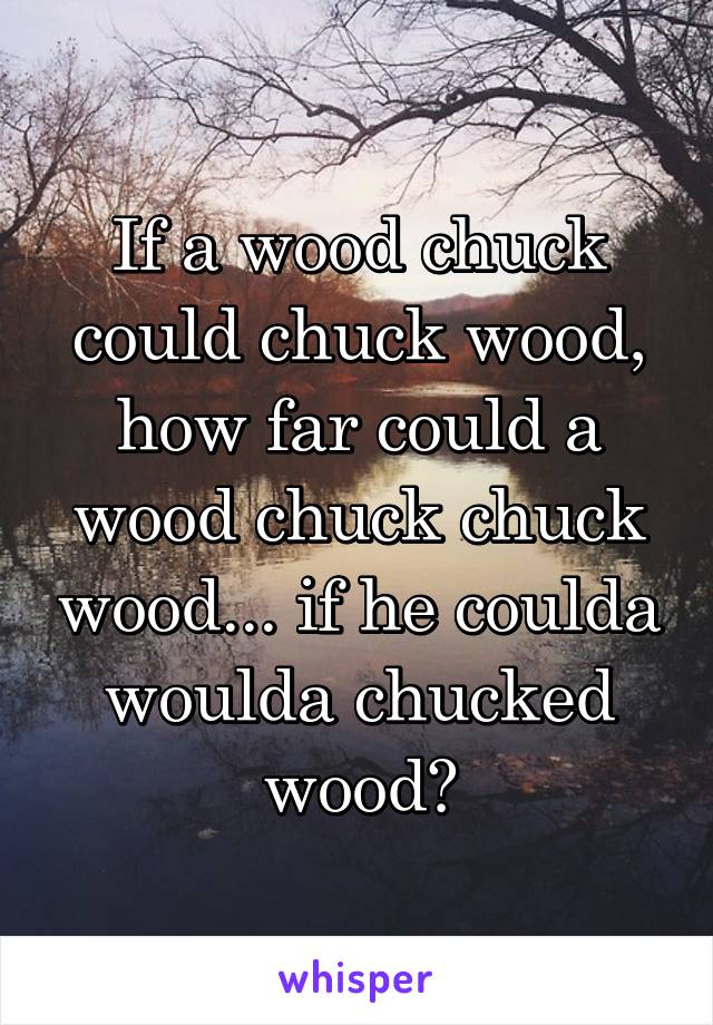 If a wood chuck could chuck wood, how far could a wood chuck chuck wood... if he coulda woulda chucked wood?