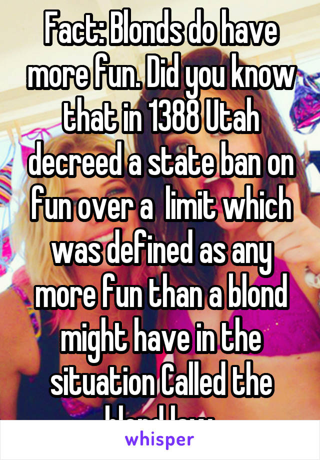 Fact: Blonds do have more fun. Did you know that in 1388 Utah decreed a state ban on fun over a  limit which was defined as any more fun than a blond might have in the situation Called the blond law.