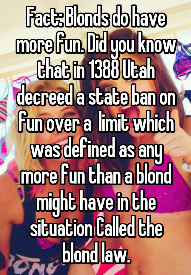 Fact: Blonds do have more fun. Did you know that in 1388 Utah decreed a state ban on fun over a  limit which was defined as any more fun than a blond might have in the situation Called the blond law.