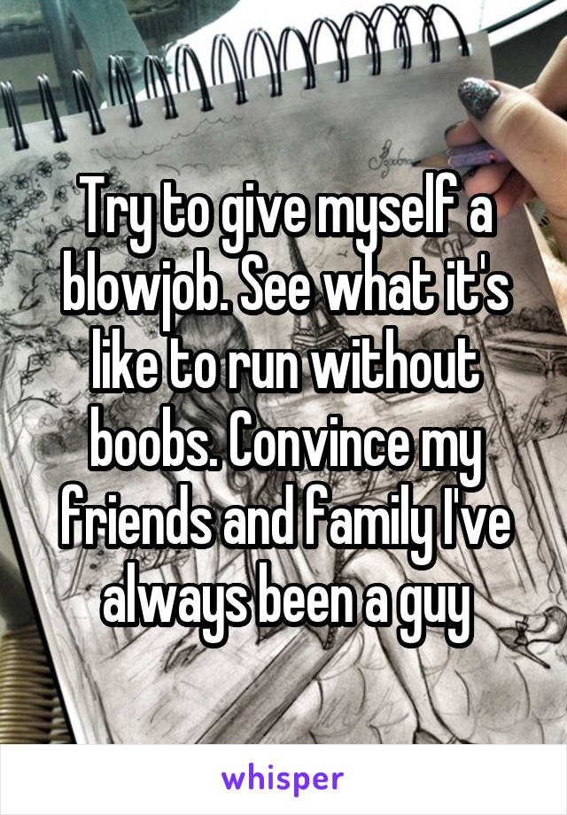 Try to give myself a blowjob. See what it's like to run without boobs. Convince my friends and family I've always been a guy