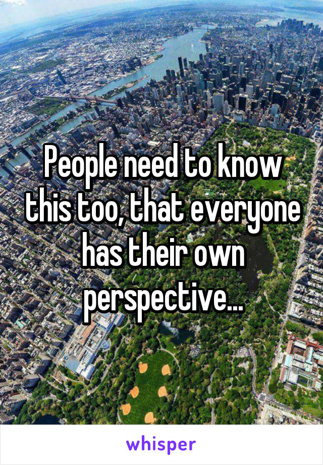 People need to know this too, that everyone has their own perspective...