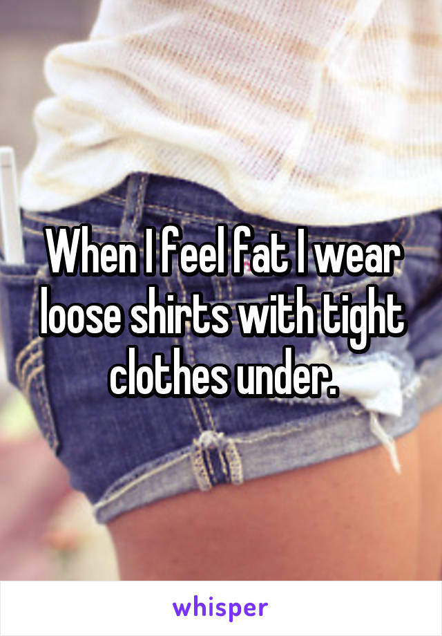 When I feel fat I wear loose shirts with tight clothes under.