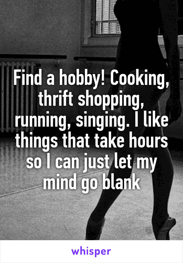 Find a hobby! Cooking, thrift shopping, running, singing. I like things that take hours so I can just let my mind go blank