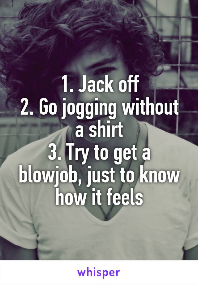 1. Jack off
2. Go jogging without a shirt
3. Try to get a blowjob, just to know how it feels
