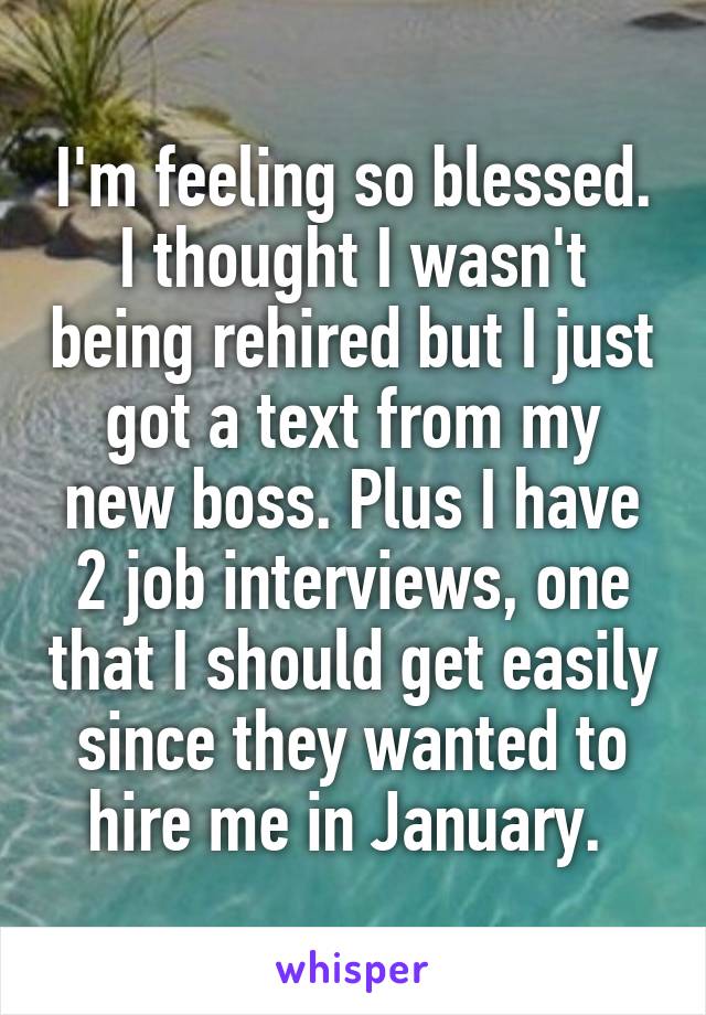 I'm feeling so blessed. I thought I wasn't being rehired but I just got a text from my new boss. Plus I have 2 job interviews, one that I should get easily since they wanted to hire me in January. 