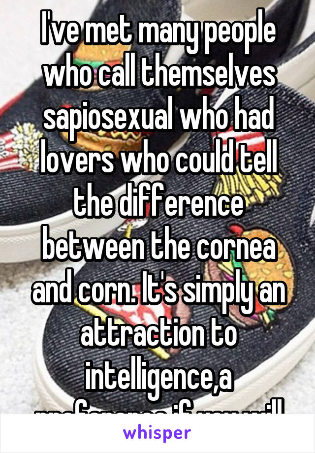I've met many people who call themselves sapiosexual who had lovers who could tell the difference between the cornea and corn. It's simply an attraction to intelligence,a preference if you will