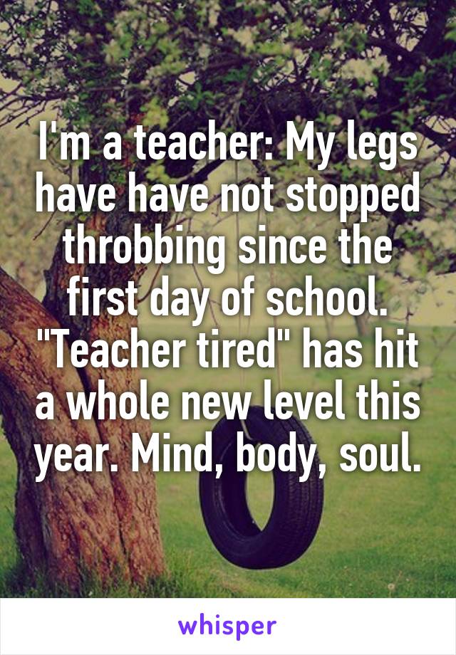 I'm a teacher: My legs have have not stopped throbbing since the first day of school. "Teacher tired" has hit a whole new level this year. Mind, body, soul. 
