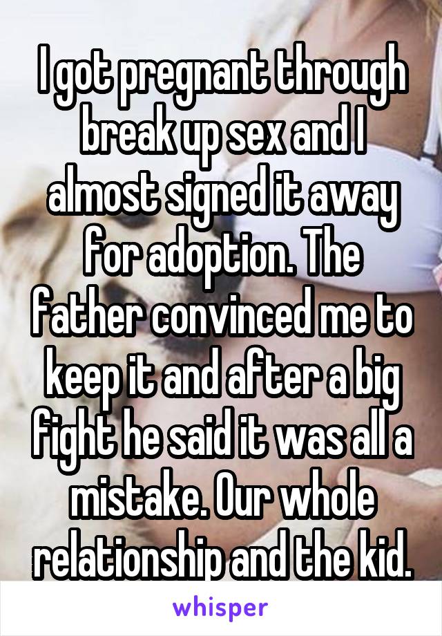I got pregnant through break up sex and I almost signed it away for adoption. The father convinced me to keep it and after a big fight he said it was all a mistake. Our whole relationship and the kid.