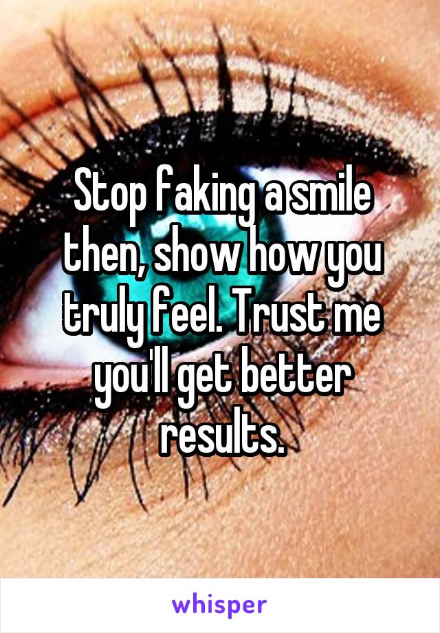 Stop faking a smile then, show how you truly feel. Trust me you'll get better results.