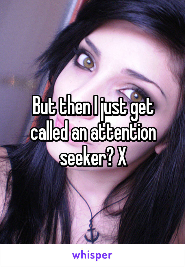 But then I just get called an attention seeker? X