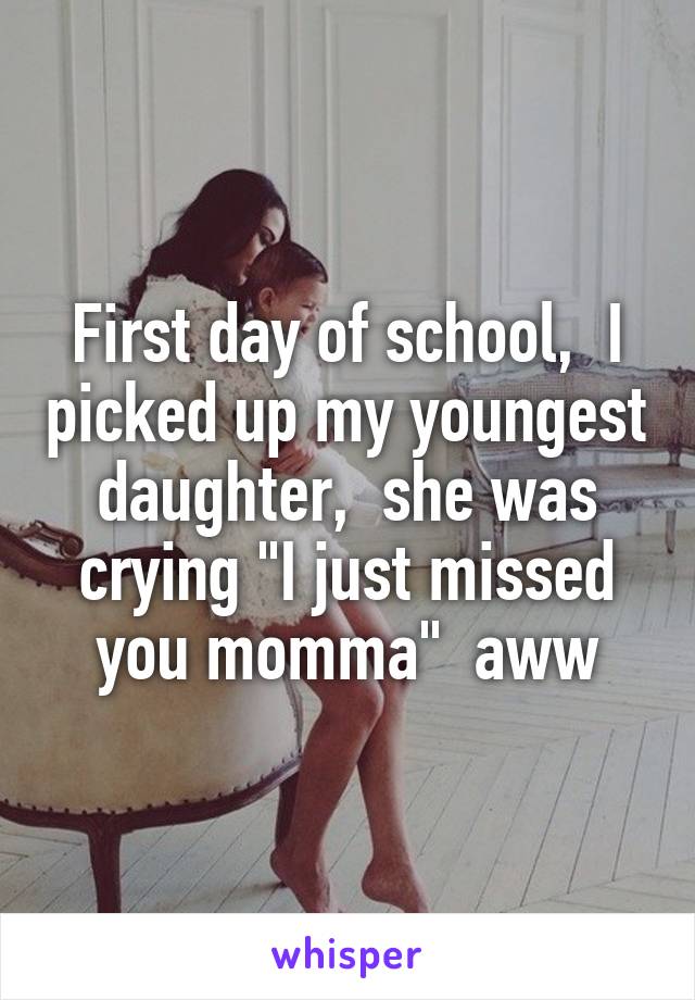 First day of school,  I picked up my youngest daughter,  she was crying "I just missed you momma"  aww