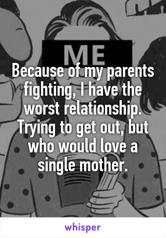 Because of my parents fighting, I have the worst relationship. Trying to get out, but who would love a single mother.