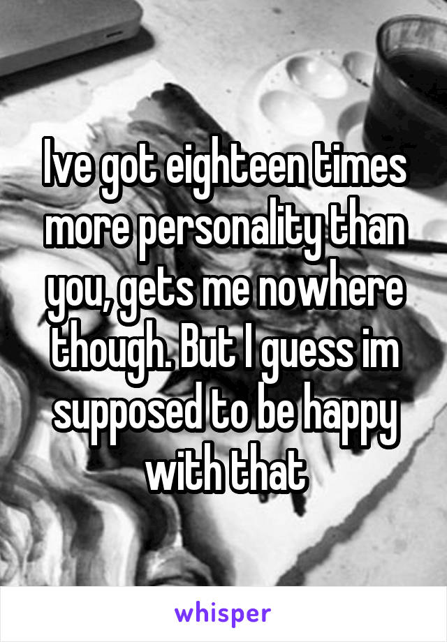 Ive got eighteen times more personality than you, gets me nowhere though. But I guess im supposed to be happy with that