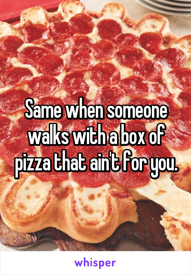 Same when someone walks with a box of pizza that ain't for you.