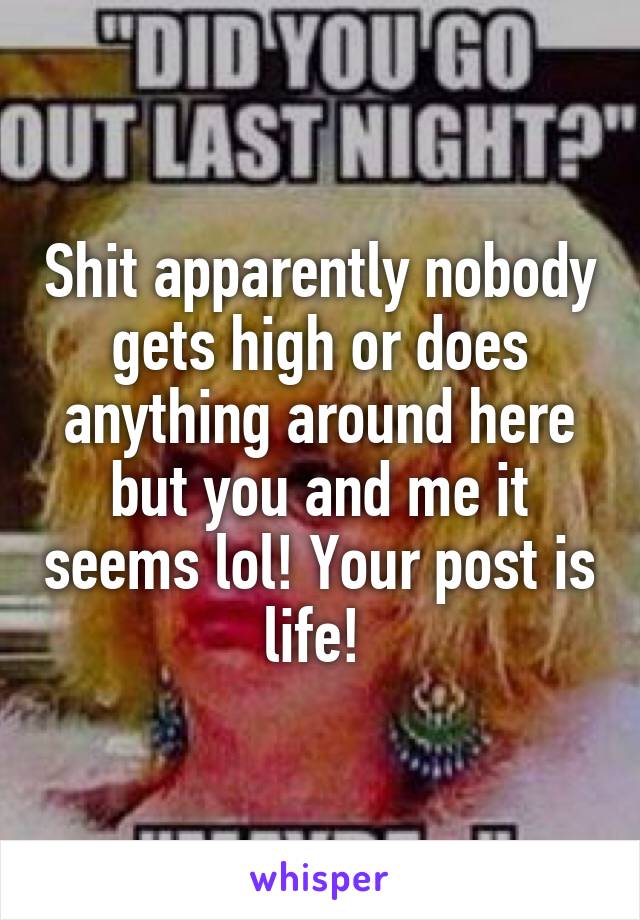 Shit apparently nobody gets high or does anything around here but you and me it seems lol! Your post is life! 