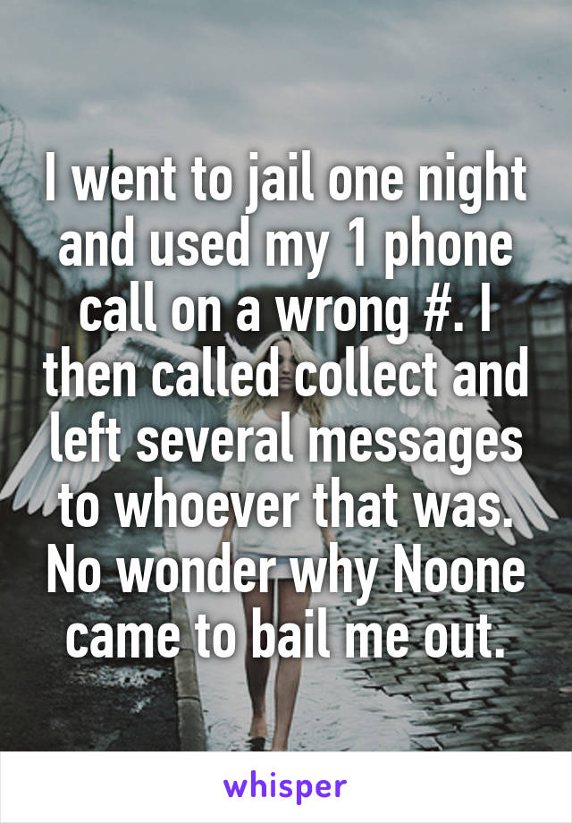 I went to jail one night and used my 1 phone call on a wrong #. I then called collect and left several messages to whoever that was. No wonder why Noone came to bail me out.