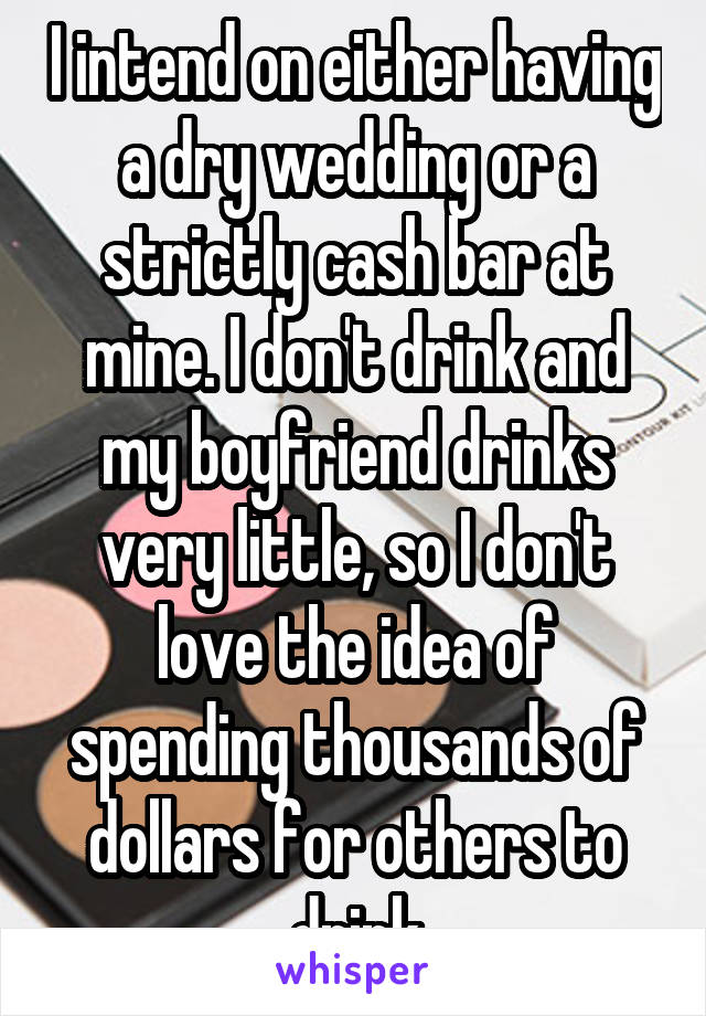 I intend on either having a dry wedding or a strictly cash bar at mine. I don't drink and my boyfriend drinks very little, so I don't love the idea of spending thousands of dollars for others to drink