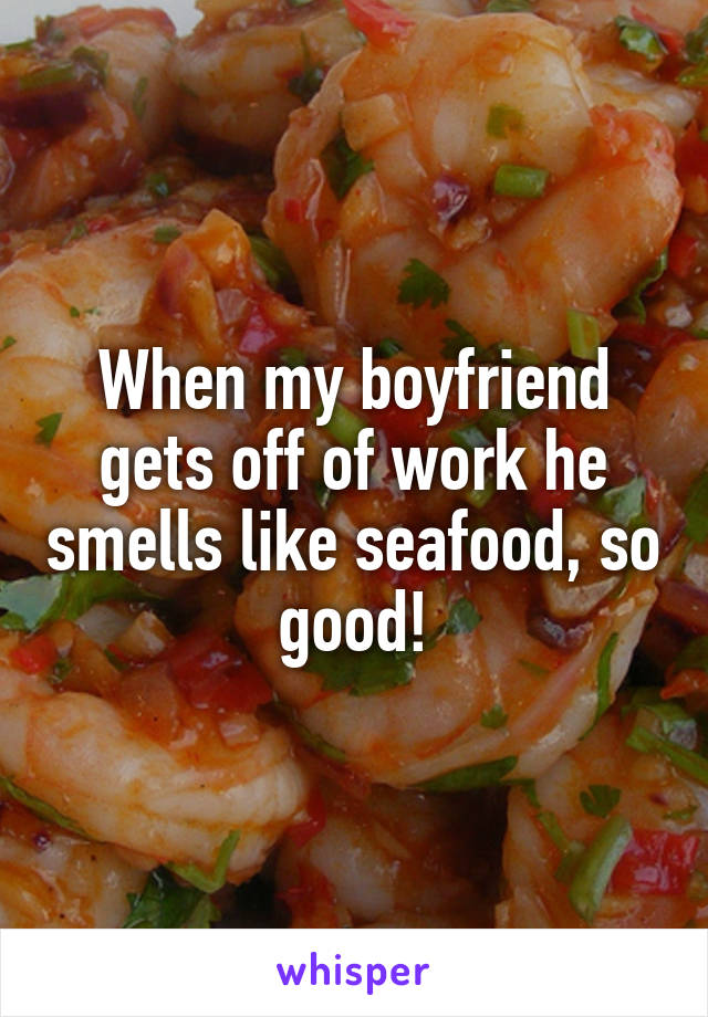 When my boyfriend gets off of work he smells like seafood, so good!