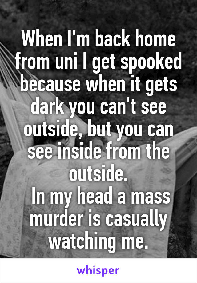 When I'm back home from uni I get spooked because when it gets dark you can't see outside, but you can see inside from the outside.
 In my head a mass murder is casually watching me.