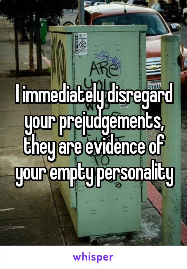 I immediately disregard your prejudgements, they are evidence of your empty personality