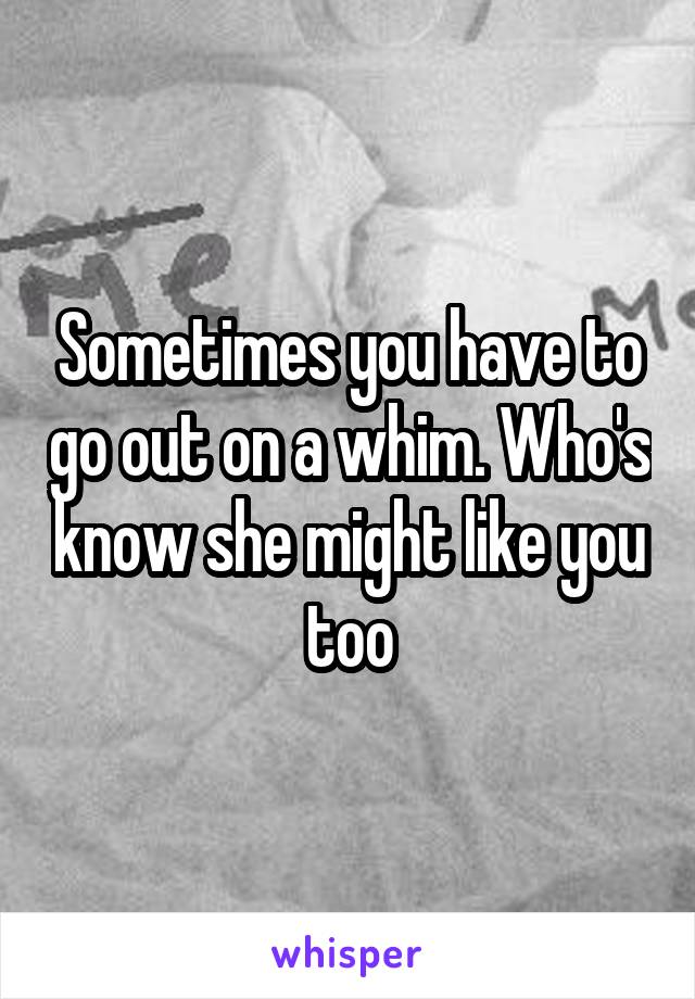 Sometimes you have to go out on a whim. Who's know she might like you too