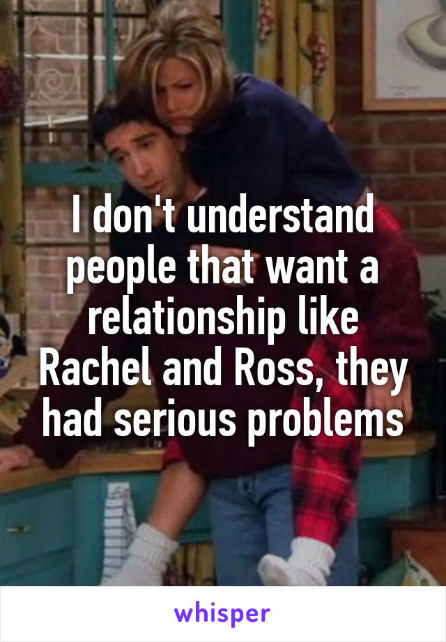 I don't understand people that want a relationship like Rachel and Ross, they had serious problems