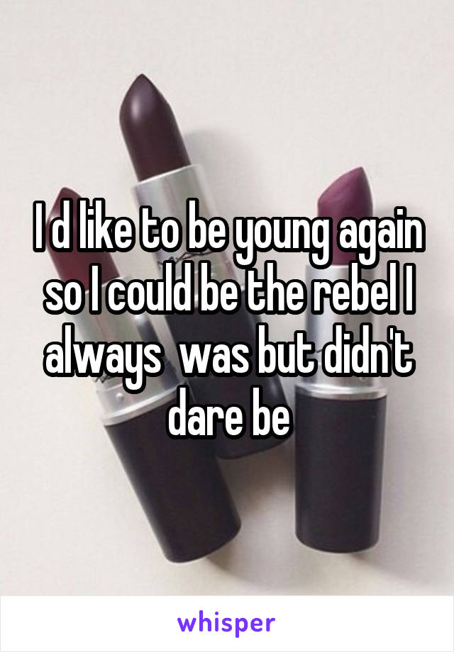 I d like to be young again so I could be the rebel I always  was but didn't dare be