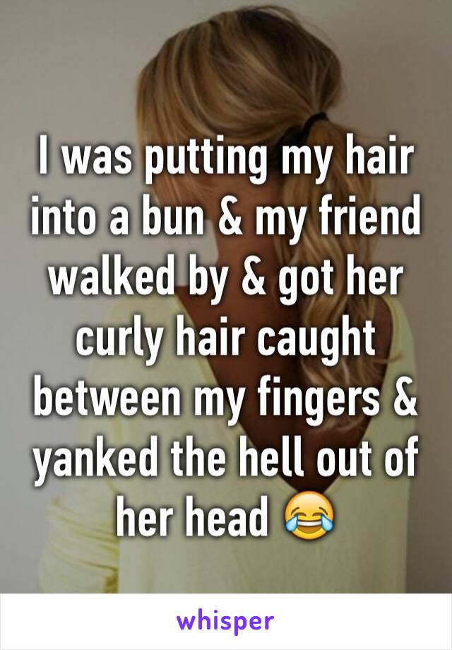 I was putting my hair into a bun & my friend walked by & got her curly hair caught between my fingers & yanked the hell out of her head 😂