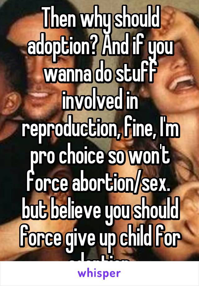 Then why should adoption? And if you wanna do stuff involved in reproduction, fine, I'm pro choice so won't force abortion/sex.  but believe you should force give up child for adoption.