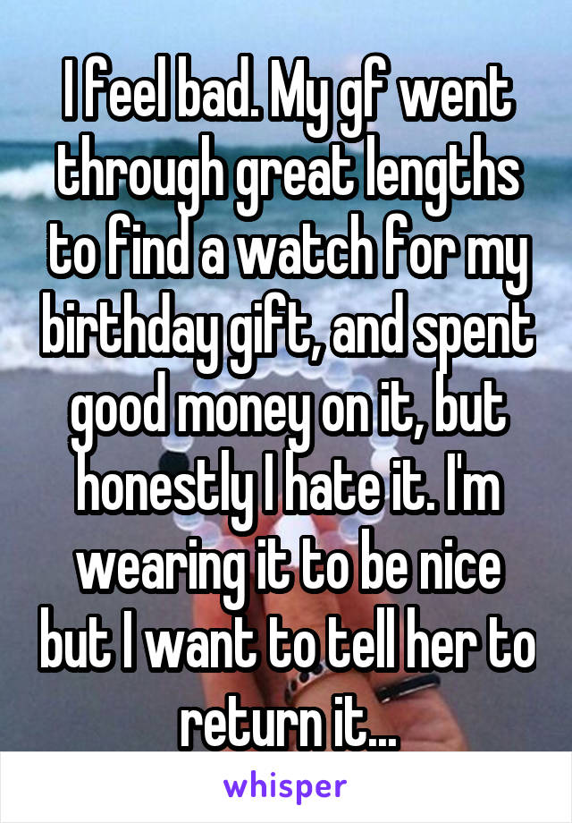 I feel bad. My gf went through great lengths to find a watch for my birthday gift, and spent good money on it, but honestly I hate it. I'm wearing it to be nice but I want to tell her to return it...