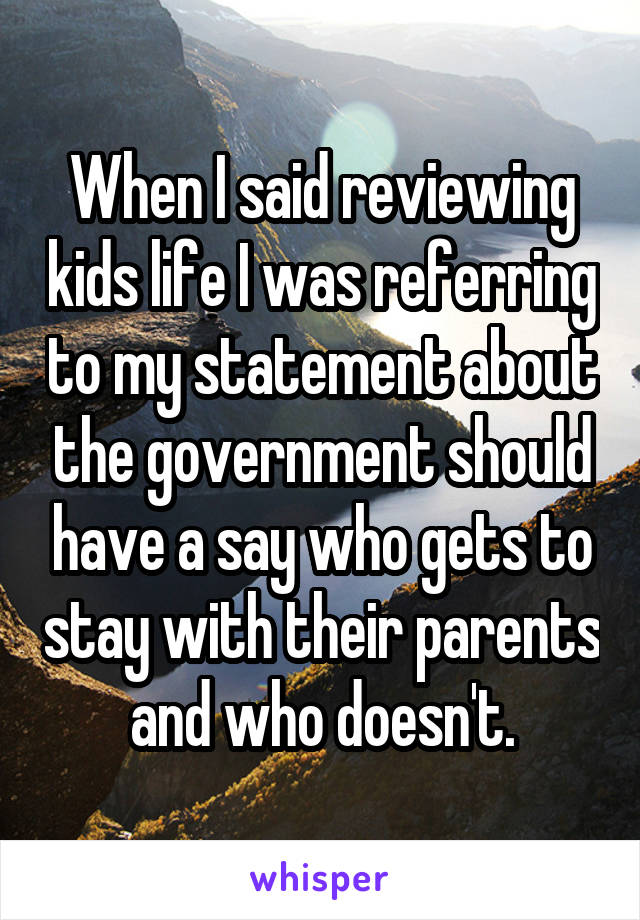 When I said reviewing kids life I was referring to my statement about the government should have a say who gets to stay with their parents and who doesn't.