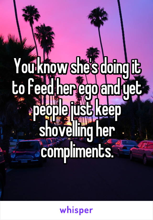 You know she's doing it to feed her ego and yet people just keep shovelling her compliments.