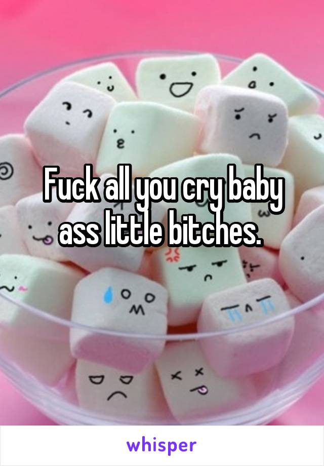 Fuck all you cry baby ass little bitches. 
