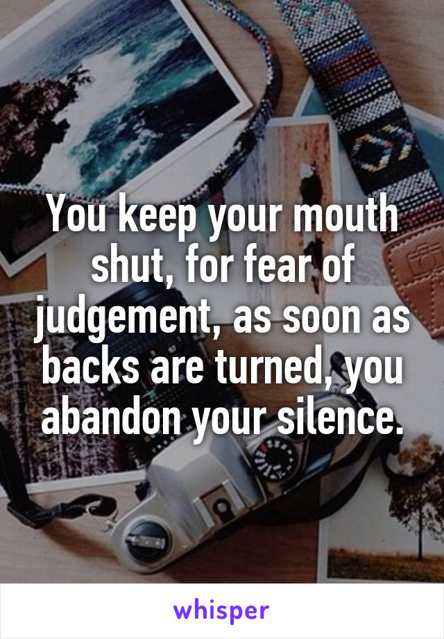 You keep your mouth shut, for fear of judgement, as soon as backs are turned, you abandon your silence.
