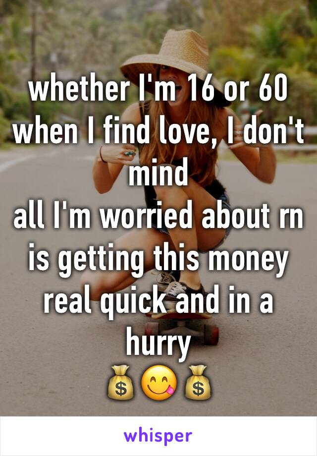 whether I'm 16 or 60 when I find love, I don't mind 
all I'm worried about rn is getting this money real quick and in a hurry 
💰😋💰