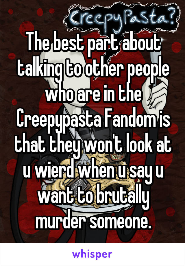 The best part about talking to other people who are in the Creepypasta Fandom is that they won't look at u wierd when u say u want to brutally murder someone.