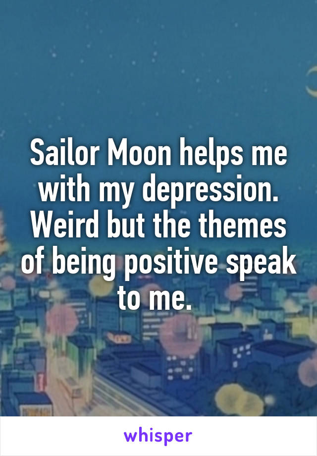 Sailor Moon helps me with my depression. Weird but the themes of being positive speak to me. 