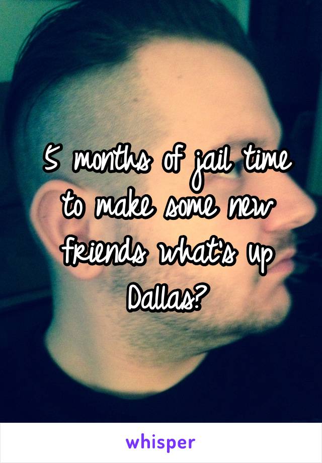 5 months of jail time to make some new friends what's up Dallas?