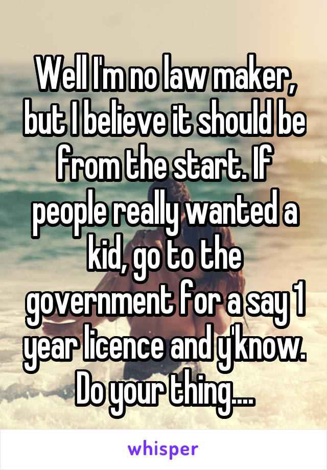 Well I'm no law maker, but I believe it should be from the start. If people really wanted a kid, go to the government for a say 1 year licence and y'know. Do your thing....