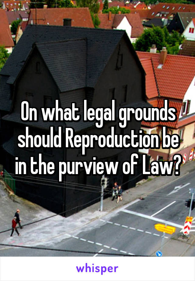 On what legal grounds should Reproduction be in the purview of Law?