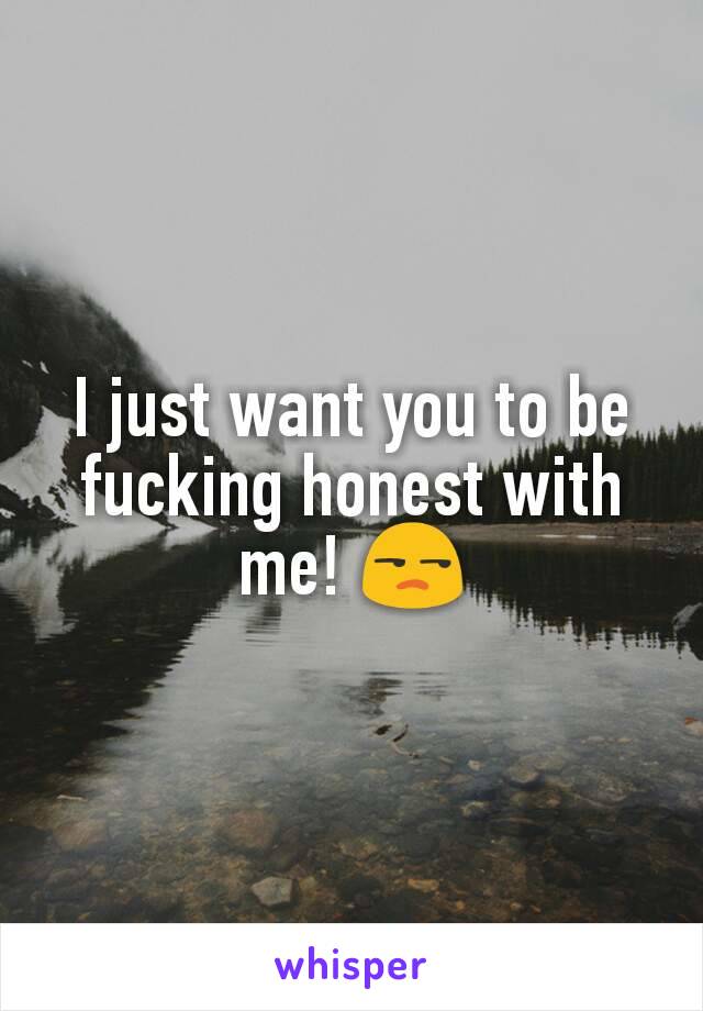 I just want you to be fucking honest with me! 😒