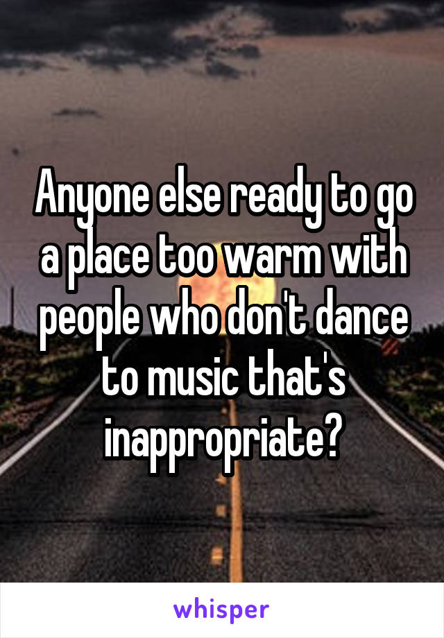 Anyone else ready to go a place too warm with people who don't dance to music that's inappropriate?