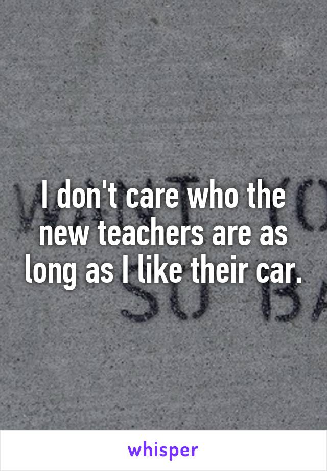 I don't care who the new teachers are as long as I like their car.