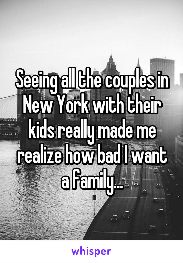 Seeing all the couples in New York with their kids really made me realize how bad I want a family...