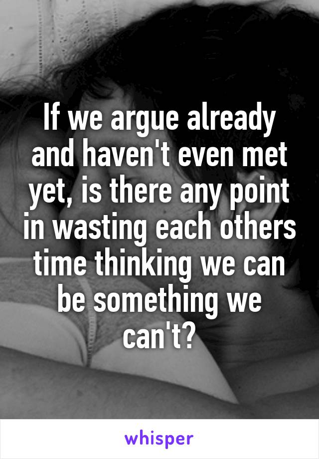 If we argue already and haven't even met yet, is there any point in wasting each others time thinking we can be something we can't?